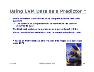 Using EVM Data as a Predictor *
•   When a contract is more than 15% complete & more than 10%
    overrun:
     • The overrun at completion will be more than the overrun
       incurred to date
•   The final cost variance (in dollars or as a percentage) will be
    worse than the cost variance at the 20 percent completion point.



•   * Based on OSD database of more than 500 major DoD contracts
    since 1977




1/31/2008                    NASA PM Challenge 2008                    45
 
