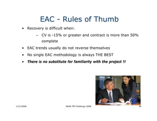 EAC - Rules of Thumb
     • Recovery is difficult when:
             – CV is -15% or greater and contract is more than 50%
                complete
     • EAC trends usually do not reverse themselves
     • No single EAC methodology is always THE BEST
     • There is no substitute for familiarity with the project !!




1/31/2008                     NASA PM Challenge 2008                 46
 