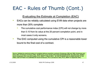 EAC - Rules of Thumb (Cont.)
                     Evaluating the Estimate at Completion (EAC)
    •       EACs can be reliably calculated using EVM data when projects are
            more than 20% complete
            •      The cumulative cost performance index (CPI) will not change by more
                   than 0.10 from its value at the 20 percent completion point, and in
                   most cases it only worsens.
    •       The EAC computed using the cumulative CPI is a reasonable lower
            bound to the final cost of a contract.



     Source: Validated by empirical analysis of completed defense acquisition contracts (Christensen 1993 and 1996; Christensen and
     Heise 1993; Christensen and Payne 1992). Reaffirmed by recent studies (EAC EVALUATION METHODS: DO THEY STILL WORK?
     David Christensen, Ph.D. and Carl Templin, Ph.D., DRAFT 13 March 2001). (IS THE CPI-BASED EAC A LOWER BOUND TO THE
     FINAL COST OF POST A-12 CONTRACTS? David Christensen, Ph.D. and David A. Rees, Ph.D., DRAFT 21 September 2001)



1/31/2008                                         NASA PM Challenge 2008                                                      47
 