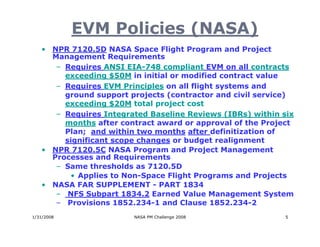 EVM Policies (NASA)
   • NPR 7120.5D NASA Space Flight Program and Project
     Management Requirements
      – Requires ANSI EIA-748 compliant EVM on all contracts
        exceeding $50M in initial or modified contract value
      – Requires EVM Principles on all flight systems and
        ground support projects (contractor and civil service)
        exceeding $20M total project cost
      – Requires Integrated Baseline Reviews (IBRs) within six
        months after contract award or approval of the Project
        Plan; and within two months after definitization of
        significant scope changes or budget realignment
   • NPR 7120.5C NASA Program and Project Management
     Processes and Requirements
      – Same thresholds as 7120.5D
         • Applies to Non-Space Flight Programs and Projects
   • NASA FAR SUPPLEMENT - PART 1834
      – NFS Subpart 1834.2 Earned Value Management System
      – Provisions 1852.234-1 and Clause 1852.234-2
1/31/2008               NASA PM Challenge 2008              5
 