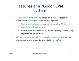 Features of a “Good” EVM
                     system
       •    Thorough up-front planning based on a detailed product-
            oriented WBS, incorporating Risk Management
             –   Timely performance measurement baseline (PMB)
                 establishment and control
             –   Information broken down by product (WBS) as well as by
                 organization or function
       •    Objective measurement of technical accomplishment against
            the plan at levels where the work is being performed




1/31/2008                     NASA PM Challenge 2008                  9
 