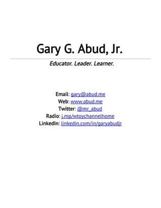  
 
 
 
Gary G. Abud, Jr.  Educator. Leader. Learner. 
 
 
 
 
Email​: ​gary@abud.me  
Web​: ​www.abud.me 
Twitter​: ​@mr_abud 
Radio​: ​j.mp/wtoychannelhome 
LinkedIn​: ​linkedin.com/in/garyabudjr  
 
 
 
 
 
 
 
   
 