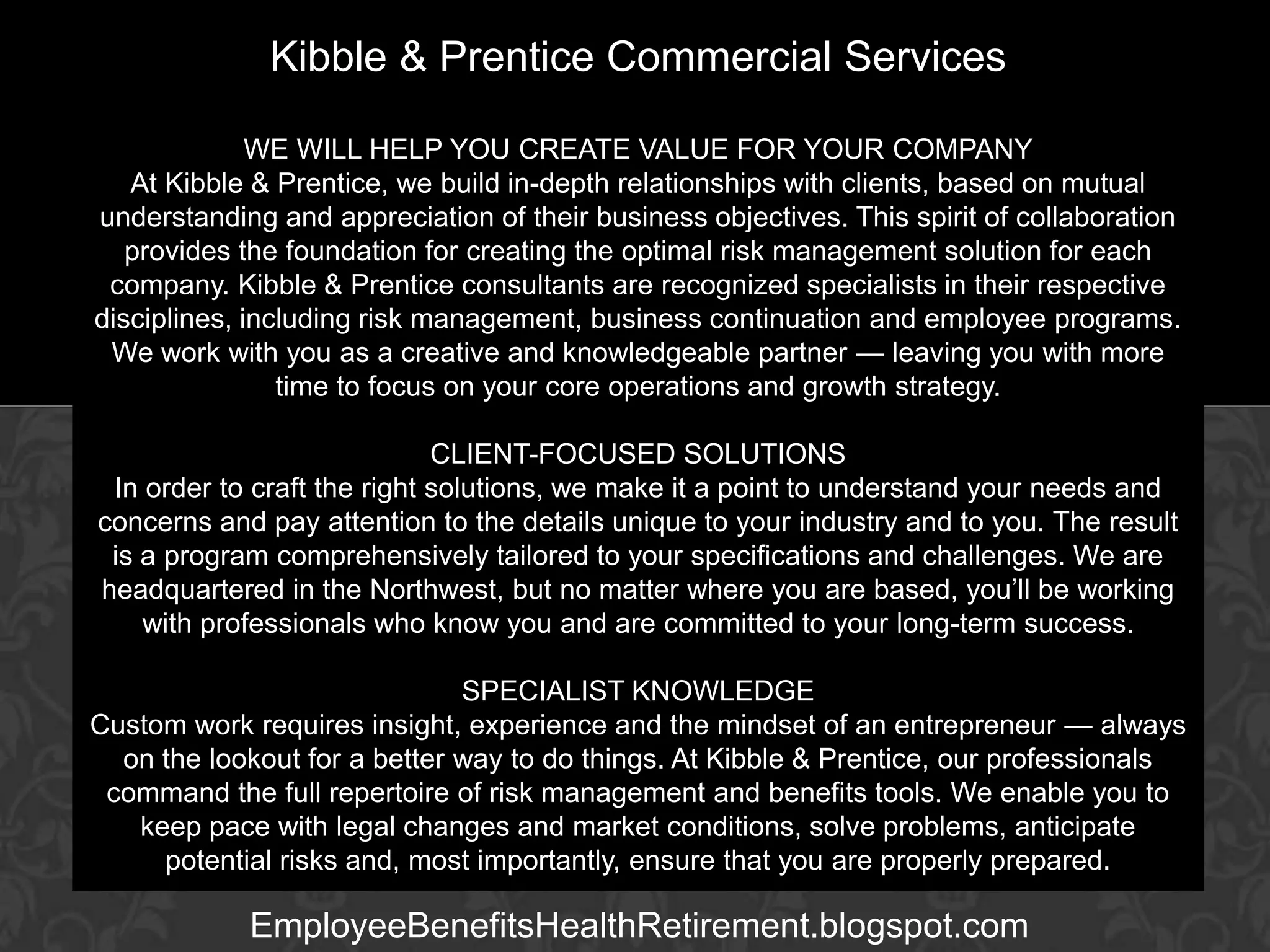 Kibble & Prentice Commercial Services
WE WILL HELP YOU CREATE VALUE FOR YOUR COMPANY
At Kibble & Prentice, we build in-depth relationships with clients, based on mutual
understanding and appreciation of their business objectives. This spirit of collaboration
provides the foundation for creating the optimal risk management solution for each
company. Kibble & Prentice consultants are recognized specialists in their respective
disciplines, including risk management, business continuation and employee programs.
We work with you as a creative and knowledgeable partner — leaving you with more
time to focus on your core operations and growth strategy.

GARY BALDRIDGE

Executive Vice SOLUTIONS
CLIENT-FOCUSED President
In order to craft the right solutions, we make it a point to understand your needs and
concerns and pay attention to the details unique to your industry and to you. The result
is a program comprehensively tailored to your specifications and challenges. We are
headquartered in the Northwest, but no matter where you are based, you’ll be working
with professionals who know you and are committed to your long-term success.
SPECIALIST KNOWLEDGE
Custom work requires insight, experience and the mindset of an entrepreneur — always
on the lookout for a better way to do things. At Kibble & Prentice, our professionals
command the full repertoire of risk management and benefits tools. We enable you to
keep pace with legal changes and market conditions, solve problems, anticipate
potential risks and, most importantly, ensure that you are properly prepared.

EmployeeBenefitsHealthRetirement.blogspot.com

 