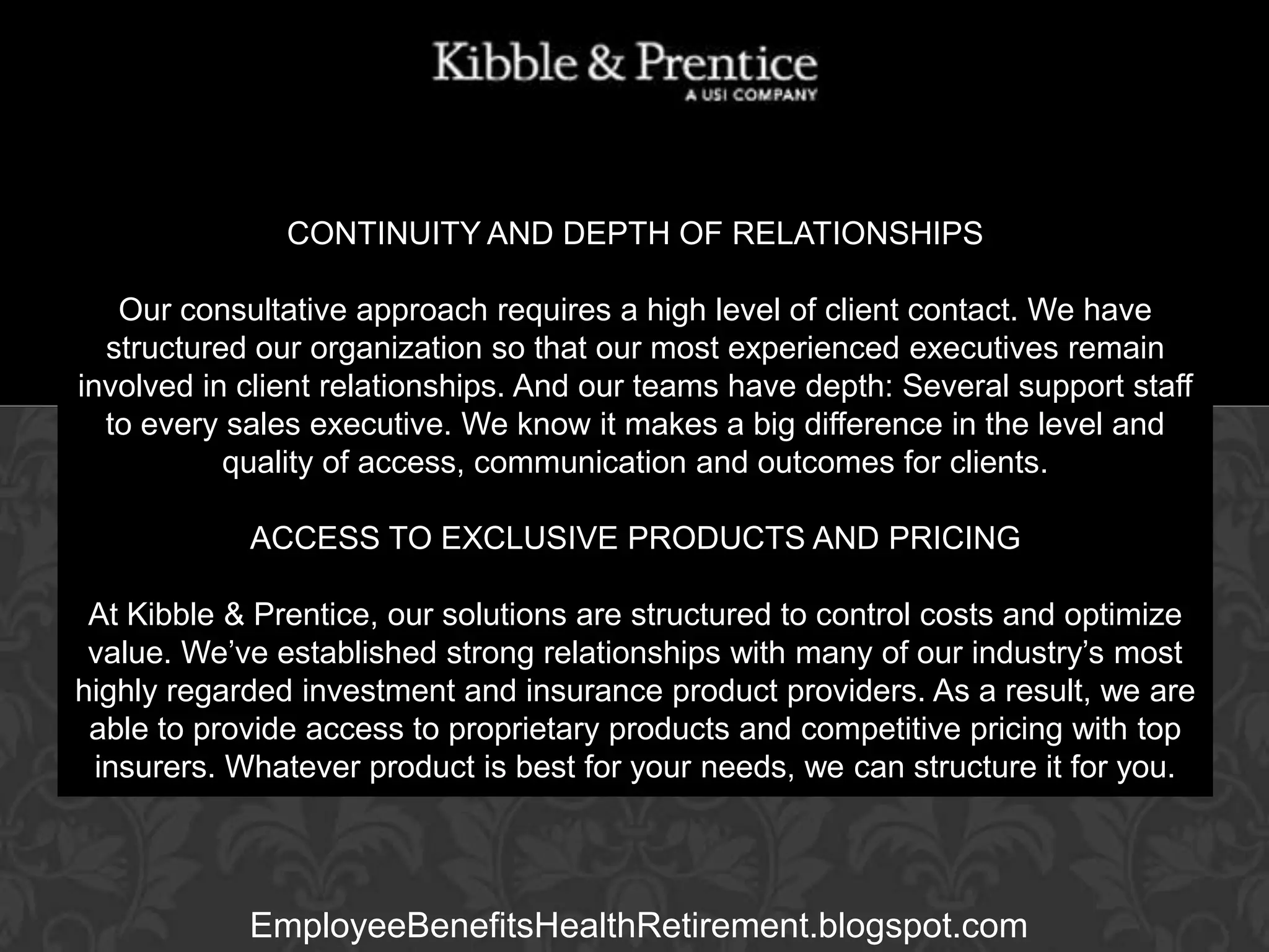 CONTINUITY AND DEPTH OF RELATIONSHIPS
Our consultative approach requires a high level of client contact. We have
structured our organization so that our most experienced executives remain
involved in client relationships. And our teams have depth: Several support staff
to every sales executive. We know it makes a big difference in the level and
Executive Vice President
quality of access, communication and outcomes for clients.

GARY BALDRIDGE

ACCESS TO EXCLUSIVE PRODUCTS AND PRICING
At Kibble & Prentice, our solutions are structured to control costs and optimize
value. We’ve established strong relationships with many of our industry’s most
highly regarded investment and insurance product providers. As a result, we are
able to provide access to proprietary products and competitive pricing with top
insurers. Whatever product is best for your needs, we can structure it for you.

EmployeeBenefitsHealthRetirement.blogspot.com

 