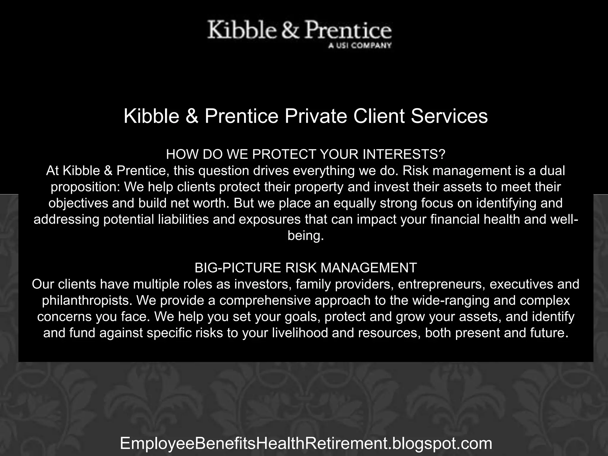 Kibble & Prentice Private Client Services
HOW DO WE PROTECT YOUR INTERESTS?
At Kibble & Prentice, this question drives everything we do. Risk management is a dual
proposition: We help clients protect their property and invest their assets to meet their
objectives and build net worth. But we place an equally strong focus on identifying and
Executive Vice can impact
addressing potential liabilities and exposures thatPresident your financial health and wellbeing.

GARY BALDRIDGE

BIG-PICTURE RISK MANAGEMENT
Our clients have multiple roles as investors, family providers, entrepreneurs, executives and
philanthropists. We provide a comprehensive approach to the wide-ranging and complex
concerns you face. We help you set your goals, protect and grow your assets, and identify
and fund against specific risks to your livelihood and resources, both present and future.

EmployeeBenefitsHealthRetirement.blogspot.com

 