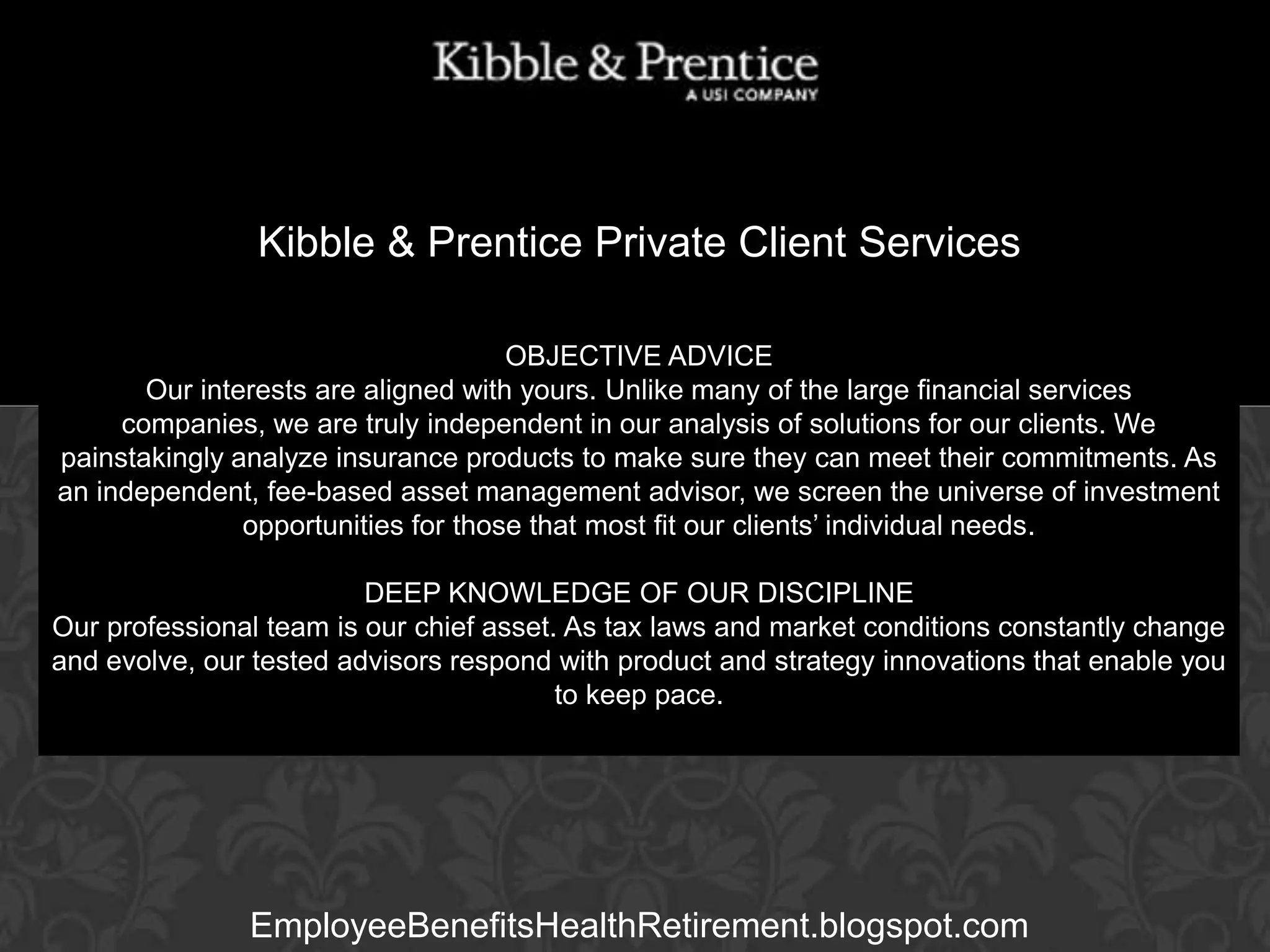 Kibble & Prentice Private Client Services
OBJECTIVE ADVICE
Our interests are aligned with yours. Unlike many of the large financial services
companies, we are truly independent in our analysis of solutions for our clients. We
Executive make sure they can meet their commitments. As
painstakingly analyze insurance products toVice President
an independent, fee-based asset management advisor, we screen the universe of investment
opportunities for those that most fit our clients’ individual needs.

GARY BALDRIDGE

DEEP KNOWLEDGE OF OUR DISCIPLINE
Our professional team is our chief asset. As tax laws and market conditions constantly change
and evolve, our tested advisors respond with product and strategy innovations that enable you
to keep pace.

EmployeeBenefitsHealthRetirement.blogspot.com

 