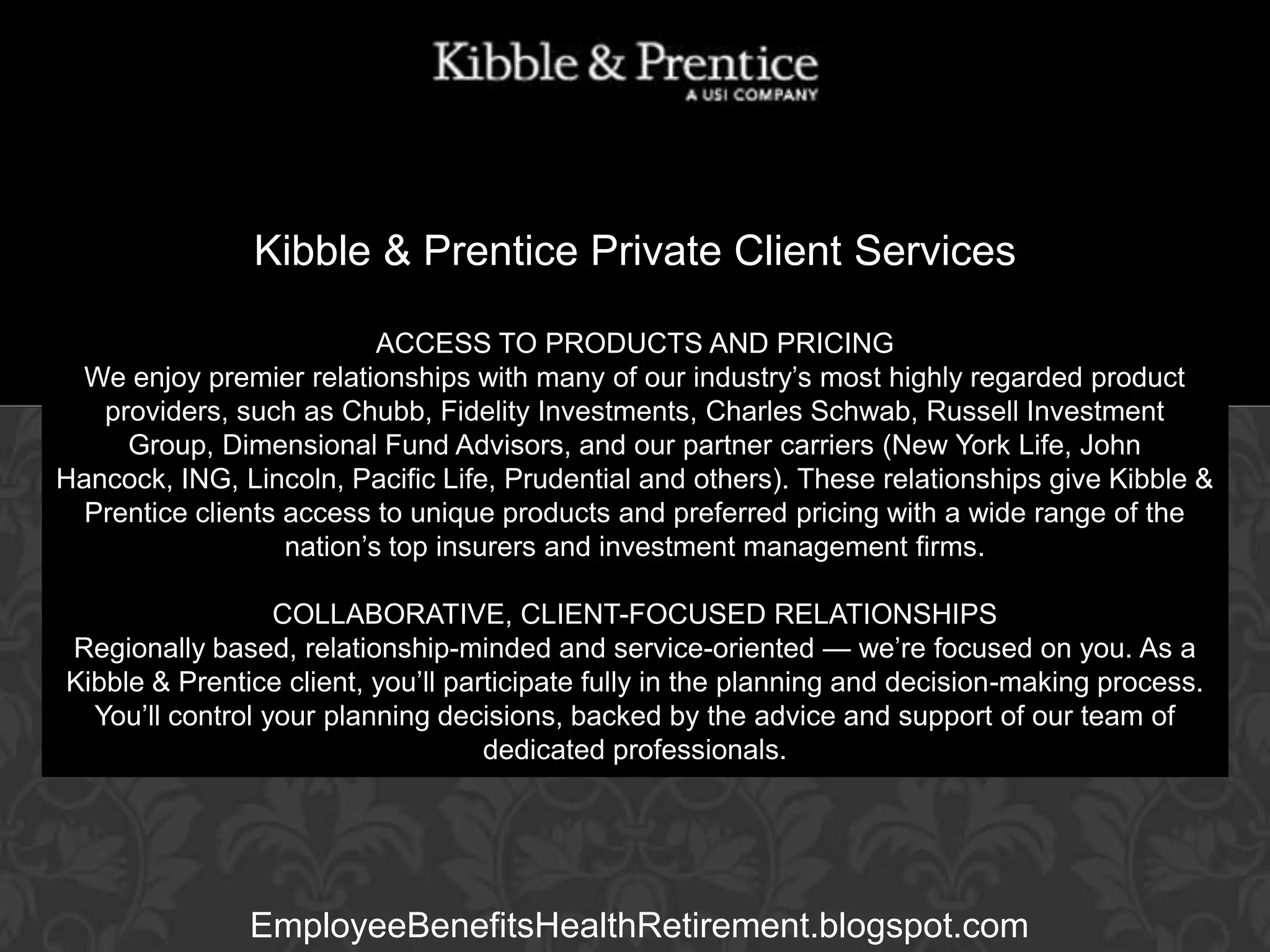 Kibble & Prentice Private Client Services
ACCESS TO PRODUCTS AND PRICING
We enjoy premier relationships with many of our industry’s most highly regarded product
providers, such as Chubb, Fidelity Investments, Charles Schwab, Russell Investment
Group, Dimensional FundExecutive Vice President
Advisors, and our partner carriers (New York Life, John
Hancock, ING, Lincoln, Pacific Life, Prudential and others). These relationships give Kibble &
Prentice clients access to unique products and preferred pricing with a wide range of the
nation’s top insurers and investment management firms.

GARY BALDRIDGE

COLLABORATIVE, CLIENT-FOCUSED RELATIONSHIPS
Regionally based, relationship-minded and service-oriented — we’re focused on you. As a
Kibble & Prentice client, you’ll participate fully in the planning and decision-making process.
You’ll control your planning decisions, backed by the advice and support of our team of
dedicated professionals.

EmployeeBenefitsHealthRetirement.blogspot.com

 
