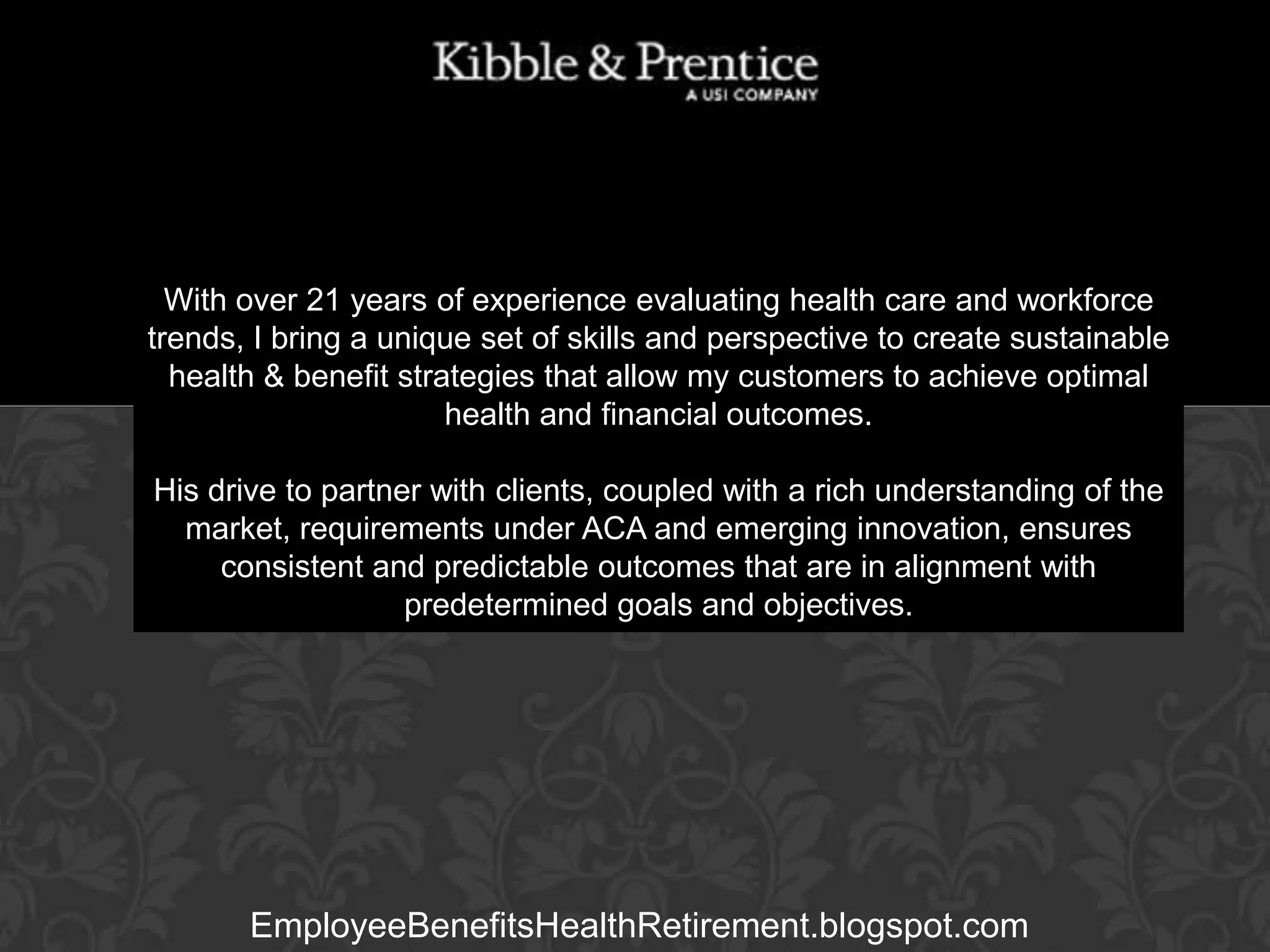With over 21 years of experience evaluating health care and workforce
trends, I bring a unique set of skills and perspective to create sustainable
health & benefit strategies that allow my customers to achieve optimal
health and financial outcomes.

GARY BALDRIDGE
Executive Vice President

His drive to partner with clients, coupled with a rich understanding of the
market, requirements under ACA and emerging innovation, ensures
consistent and predictable outcomes that are in alignment with
predetermined goals and objectives.

EmployeeBenefitsHealthRetirement.blogspot.com

 