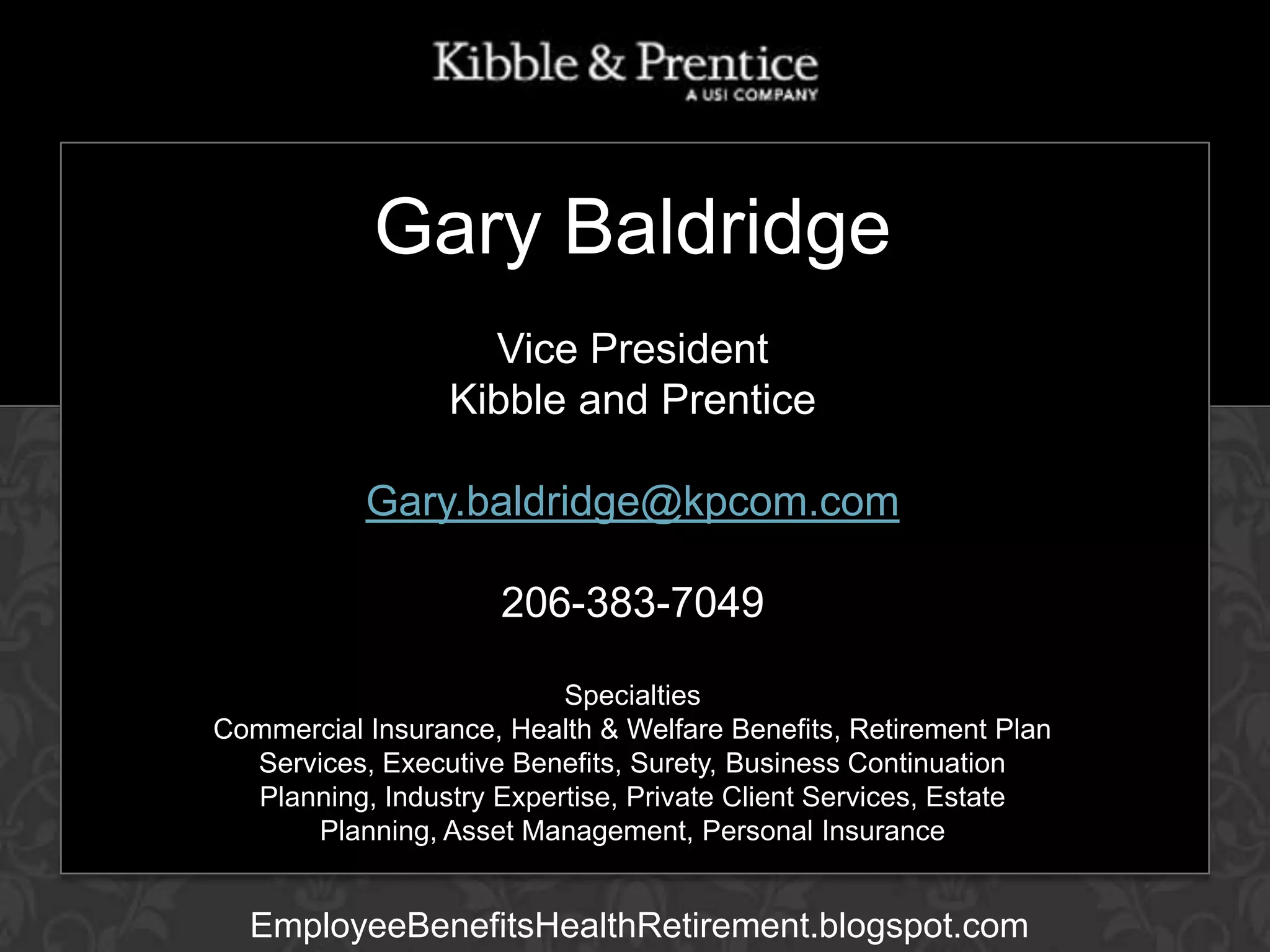 Gary Baldridge
Vice President
GARY BALDRIDGE
Kibble and Prentice
Executive Vice President

Gary.baldridge@kpcom.com
206-383-7049
Specialties
Commercial Insurance, Health & Welfare Benefits, Retirement Plan
Services, Executive Benefits, Surety, Business Continuation
Planning, Industry Expertise, Private Client Services, Estate
Planning, Asset Management, Personal Insurance

EmployeeBenefitsHealthRetirement.blogspot.com

 