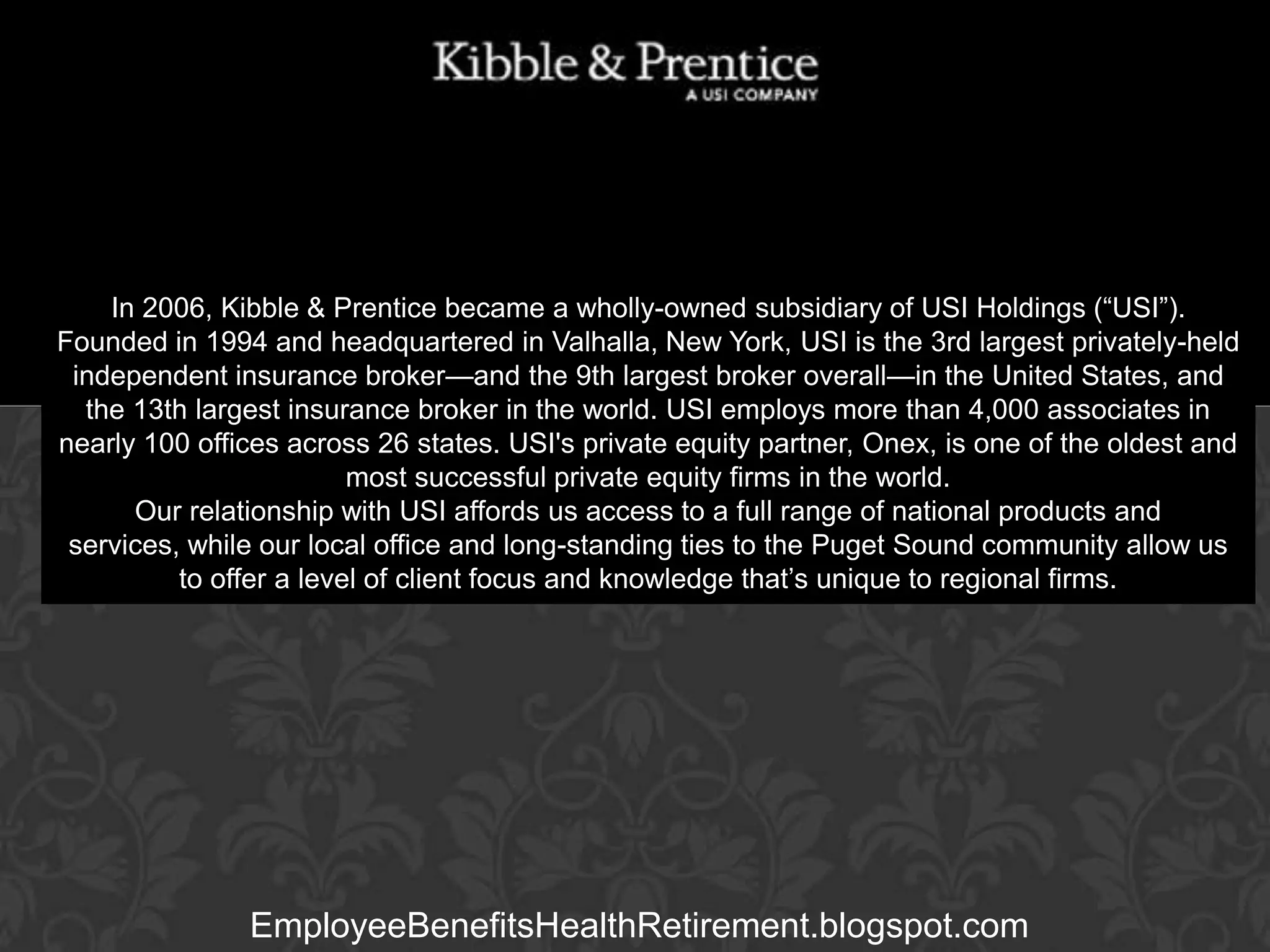 In 2006, Kibble & Prentice became a wholly-owned subsidiary of USI Holdings (“USI”).
Founded in 1994 and headquartered in Valhalla, New York, USI is the 3rd largest privately-held
independent insurance broker—and the 9th largest broker overall—in the United States, and
the 13th largest insurance broker in the world. USI employs more than 4,000 associates in
nearly 100 offices across 26 states. USI's private equity partner, Onex, is one of the oldest and
Executive Vice President
most successful private equity firms in the world.
Our relationship with USI affords us access to a full range of national products and
services, while our local office and long-standing ties to the Puget Sound community allow us
to offer a level of client focus and knowledge that’s unique to regional firms.

GARY BALDRIDGE

EmployeeBenefitsHealthRetirement.blogspot.com

 