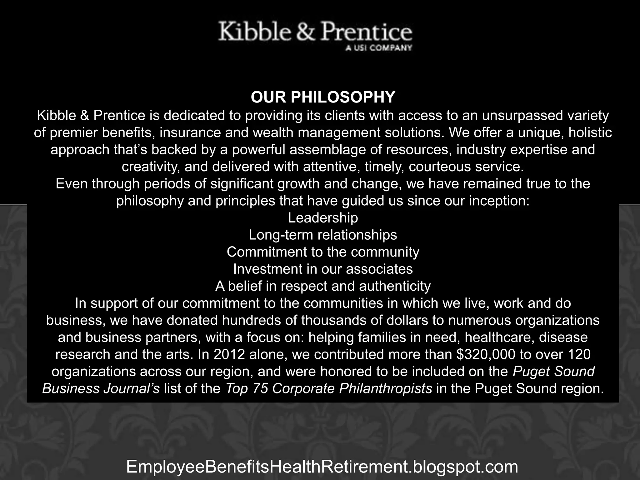 OUR PHILOSOPHY
Kibble & Prentice is dedicated to providing its clients with access to an unsurpassed variety
of premier benefits, insurance and wealth management solutions. We offer a unique, holistic
approach that’s backed by a powerful assemblage of resources, industry expertise and
creativity, and delivered with attentive, timely, courteous service.
Even through periods of significant growth and change, we have remained true to the
philosophy and principles that have guided us since our inception:
Leadership
Executive Vice President
Long-term relationships
Commitment to the community
Investment in our associates
A belief in respect and authenticity
In support of our commitment to the communities in which we live, work and do
business, we have donated hundreds of thousands of dollars to numerous organizations
and business partners, with a focus on: helping families in need, healthcare, disease
research and the arts. In 2012 alone, we contributed more than $320,000 to over 120
organizations across our region, and were honored to be included on the Puget Sound
Business Journal’s list of the Top 75 Corporate Philanthropists in the Puget Sound region.

GARY BALDRIDGE

EmployeeBenefitsHealthRetirement.blogspot.com

 