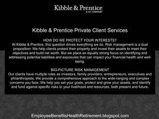 Kibble & Prentice Private Client Services
HOW DO WE PROTECT YOUR INTERESTS?
At Kibble & Prentice, this question drives everything we do. Risk management is a dual
proposition: We help clients protect their property and invest their assets to meet their
objectives and build net worth. But we place an equally strong focus on identifying and
Executive Vice can impact
addressing potential liabilities and exposures thatPresident your financial health and wellbeing.

GARY BALDRIDGE

BIG-PICTURE RISK MANAGEMENT
Our clients have multiple roles as investors, family providers, entrepreneurs, executives and
philanthropists. We provide a comprehensive approach to the wide-ranging and complex
concerns you face. We help you set your goals, protect and grow your assets, and identify
and fund against specific risks to your livelihood and resources, both present and future.

EmployeeBenefitsHealthRetirement.blogspot.com

 