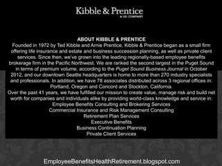 ABOUT KIBBLE & PRENTICE
Founded in 1972 by Ted Kibble and Arnie Prentice, Kibble & Prentice began as a small firm
offering life insurance and estate and business succession planning, as well as private client
services. Since then, we’ve grown into the leading regionally-based employee benefits
brokerage firm in the Pacific Northwest. We are ranked the second largest in the Puget Sound
in terms of premium volume, according to the Puget Sound Business Journal in October
2012, and our downtown Seattle headquarters is home to more than 270 industry specialists
Executive Vice President
and professionals. In addition, we have 78 associates distributed across 3 regional offices in:
Portland, Oregon and Concord and Stockton, California.
Over the past 41 years, we have fulfilled our mission to create value, manage risk and build net
worth for companies and individuals alike by providing world-class knowledge and service in:
Employee Benefits Consulting and Brokering Services
Commercial Insurance and Risk Management Consulting
Retirement Plan Services
Executive Benefits
Business Continuation Planning
Private Client Services

GARY BALDRIDGE

EmployeeBenefitsHealthRetirement.blogspot.com

 