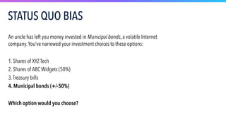 An uncle has left you money invested in Municipal bonds, a volatile Internet
company.You’ve narrowed your investment choices to these options:
1. Shares of XYZ Tech
2. Shares of ABC Widgets (50%)
3.Treasury bills
4. Municipal bonds (+/-50%)
Which option would you choose?
STATUS QUO BIAS
 