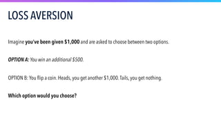 Imagine you’ve been given $1,000 and are asked to choose between two options.
OPTION A: You win an additional $500.
OPTION B: You flip a coin. Heads, you get another $1,000.Tails, you get nothing.
Which option would you choose?
LOSS AVERSION
 