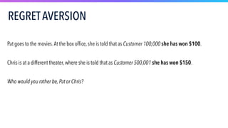 Pat goes to the movies.At the box office, she is told that as Customer 100,000 she has won $100.
Chris is at a different theater, where she is told that as Customer 500,001 she has won $150.
Who would you rather be, Pat or Chris?
REGRETAVERSION
 