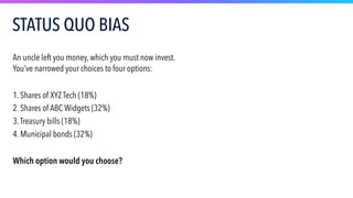 An uncle left you money, which you must now invest.  
You’ve narrowed your choices to four options:
1. Shares of XYZ Tech (18%)
2. Shares of ABC Widgets (32%)
3.Treasury bills (18%)
4. Municipal bonds (32%)
Which option would you choose?
STATUS QUO BIAS
 