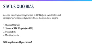 An uncle has left you money invested in ABC Widgets, a volatile Internet
company.You’ve narrowed your investment choices to these options:
1. Shares of XYZ Tech
2. Shares of ABC Widgets (+/-50%)
3.Treasury bills
4. Municipal bonds
Which option would you choose?
STATUS QUO BIAS
 