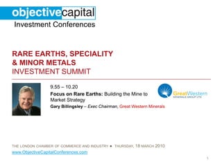 Investment Conferences


RARE EARTHS, SPECIALITY
& MINOR METALS
INVESTMENT SUMMIT
                 9.55 – 10.20
                 Focus on Rare Earths: Building the Mine to
                 Market Strategy
                 Gary Billingsley – Exec Chairman, Great Western Minerals




THE LONDON CHAMBER OF COMMERCE AND INDUSTRY   ● THURSDAY, 18 MARCH 2010
www.ObjectiveCapitalConferences.com
                                                                            1
 