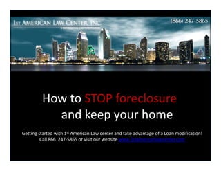 How to STOP foreclosure
           and keep your home
Getting started with 1st American Law center and take advantage of a Loan modification!
         Call 866 247-5865 or visit our website www.1stamericanlawcenter.com
 