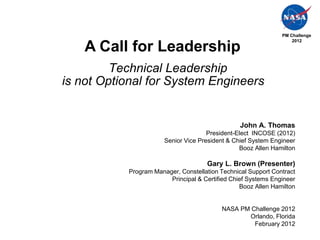 PM Challenge
                                                                   2012

    A Call for Leadership
         Technical Leadership
is not Optional for System Engineers


                                                 John A. Thomas
                                      President-Elect INCOSE (2012)
                       Senior Vice President & Chief System Engineer
                                                 Booz Allen Hamilton

                                     Gary L. Brown (Presenter)
           Program Manager, Constellation Technical Support Contract
                        Principal & Certified Chief Systems Engineer
                                                 Booz Allen Hamilton


                                          NASA PM Challenge 2012
                                                 Orlando, Florida
                                                   February 2012
 