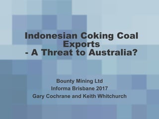Indonesian Coking Coal
Exports
- A Threat to Australia?
Bounty Mining Ltd
Informa Brisbane 2017
Gary Cochrane and Keith Whitchurch
 