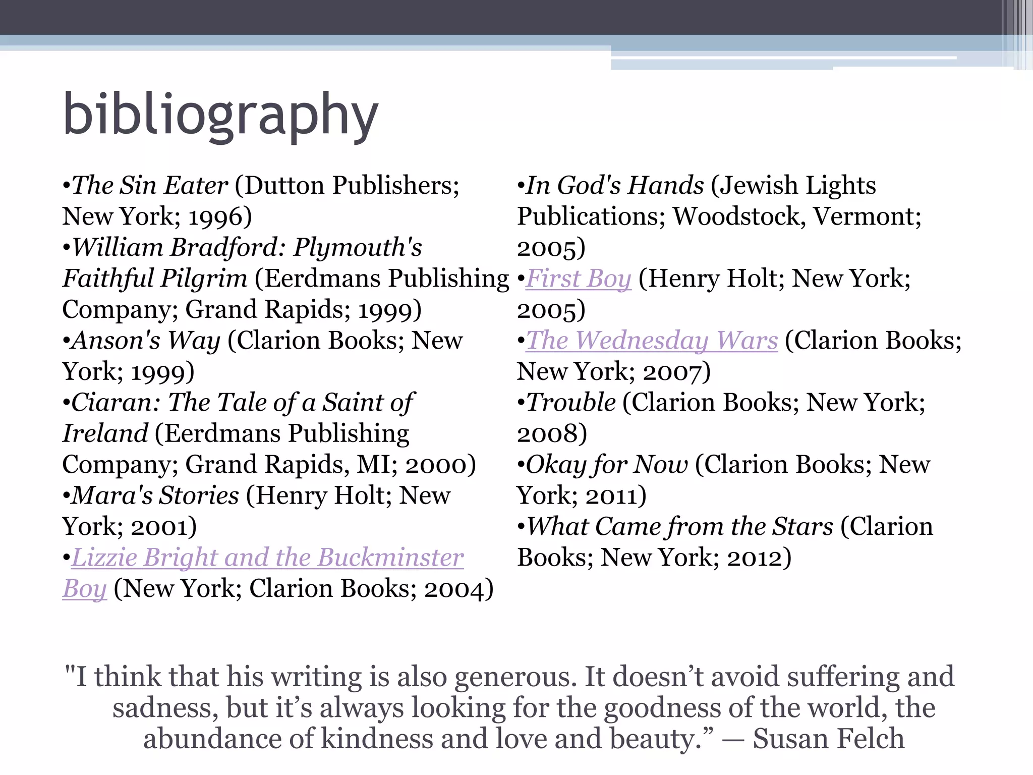 bibliography
"I think that his writing is also generous. It doesn’t avoid suffering and
sadness, but it’s always looking for the goodness of the world, the
abundance of kindness and love and beauty.” — Susan Felch
•The Sin Eater (Dutton Publishers;
New York; 1996)
•William Bradford: Plymouth's
Faithful Pilgrim (Eerdmans Publishing
Company; Grand Rapids; 1999)
•Anson's Way (Clarion Books; New
York; 1999)
•Ciaran: The Tale of a Saint of
Ireland (Eerdmans Publishing
Company; Grand Rapids, MI; 2000)
•Mara's Stories (Henry Holt; New
York; 2001)
•Lizzie Bright and the Buckminster
Boy (New York; Clarion Books; 2004)
•In God's Hands (Jewish Lights
Publications; Woodstock, Vermont;
2005)
•First Boy (Henry Holt; New York;
2005)
•The Wednesday Wars (Clarion Books;
New York; 2007)
•Trouble (Clarion Books; New York;
2008)
•Okay for Now (Clarion Books; New
York; 2011)
•What Came from the Stars (Clarion
Books; New York; 2012)
 