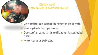 ¿Quien soy?
GARY DANIEL RAMOS PALOMINO
 Un hombre con sueños de triunfar en la vida.
 Nunca pierde la esperanza.
 Que sueña cambiar la realidad en la sociedad
rural.
 y Vencer a la pobreza.
 