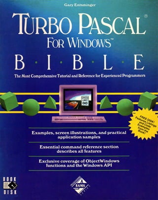 Gary Entsminger
TURBO PASCAL
FOR WINDOWS
B I B L EThe Most ComprehensiveTutorial and Reference for Experienced Programmers
Examples, screen illustrations, and practical
application samples
Essential command reference section
describes all features
Exclusive coverage of ObjectWindows
functions and the Windows API
 