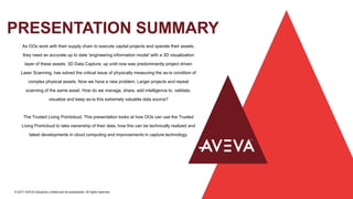 PRESENTATION SUMMARY
© 2017 AVEVA Solutions Limited and its subsidiaries. All rights reserved.
As OOs work with their supply chain to execute capital projects and operate their assets,
they need an accurate up to date ‘engineering information model’ with a 3D visualization
layer of these assets. 3D Data Capture, up until now was predominantly project driven
Laser Scanning, has solved the critical issue of physically measuring the as-is condition of
complex physical assets. Now we have a new problem. Larger projects and repeat
scanning of the same asset. How do we manage, share, add intelligence to, validate,
visualize and keep as-is this extremely valuable data source?
The Trusted Living Pointcloud. This presentation looks at how OOs can use the Trusted
Living Pointcloud to take ownership of their data, how this can be technically realized and
latest developments in cloud computing and improvements in capture technology.
 