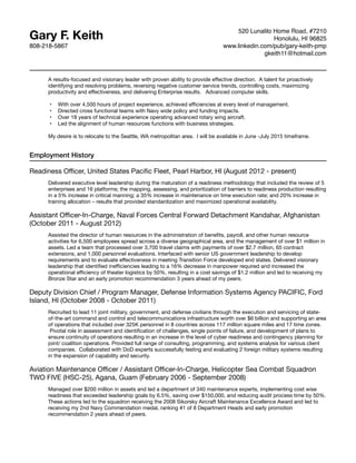 Gary F. Keith
808-218-5867
520 Lunalilo Home Road, #7210
Honolulu, HI 96825
www.linkedin.com/pub/gary-keith-pmp
gkeith11@hotmail.com
A results-focused and visionary leader with proven ability to provide eﬀective direction.  A talent for proactively
identifying and resolving problems, reversing negative customer service trends, controlling costs, maximizing
productivity and eﬀectiveness, and delivering Enterprise results.   Advanced computer skills.



•	 With over 4,500 hours of project experience, achieved eﬃciencies at every level of management.

•	 Directed cross functional teams with Navy wide policy and funding impacts.

•	 Over 18 years of technical experience operating advanced rotary wing aircraft.

•	 Led the alignment of human resources functions with business strategies.



My desire is to relocate to the Seattle, WA metropolitan area. I will be available in June -July 2015 timeframe.
Employment History
Readiness Oﬃcer, United States Paciﬁc Fleet, Pearl Harbor, HI (August 2012 - present)
Delivered executive level leadership during the maturation of a readiness methodology that included the review of 5
enterprises and 16 platforms; the mapping, assessing, and prioritization of barriers to readiness production resulting
in a 5% increase in critical manning; a 35% increase in maintenance on time execution rate; and 20% increase in
training allocation – results that provided standardization and maximized operational availability.
Assistant Oﬃcer-In-Charge, Naval Forces Central Forward Detachment Kandahar, Afghanistan
(October 2011 - August 2012)
Assisted the director of human resources in the administration of beneﬁts, payroll, and other human resource
activities for 6,500 employees spread across a diverse geographical area, and the management of over $1 million in
assets. Led a team that processed over 3,700 travel claims with payments of over $2.7 million, 65 contract
extensions, and 1,000 personnel evaluations. Interfaced with senior US government leadership to develop
requirements and to evaluate eﬀectiveness in meeting Transition Force developed end states. Delivered visionary
leadership that identiﬁed ineﬃciencies leading to a 16% decrease in manpower required and increased the
operational eﬃciency of theater logistics by 50%, resulting in a cost savings of $1.2 million and led to receiving my
Bronze Star and an early promotion recommendation 3 years ahead of my peers.
Deputy Division Chief / Program Manager, Defense Information Systems Agency PACIFIC, Ford
Island, HI (October 2008 - October 2011)
Recruited to lead 11 joint military, government, and defense civilians through the execution and servicing of state-
of-the-art command and control and telecommunications infrastructure worth over $6 billion and supporting an area
of operations that included over 325K personnel in 8 countries across 117 million square miles and 17 time zones.
 Pivotal role in assessment and identiﬁcation of challenges, single points of failure, and development of plans to
ensure continuity of operations resulting in an increase in the level of cyber readiness and contingency planning for
joint/ coalition operations. Provided full range of consulting, programming, and systems analysis for various client
companies. Collaborated with DoD experts successfully testing and evaluating 2 foreign military systems resulting
in the expansion of capability and security.
Aviation Maintenance Oﬃcer / Assistant Oﬃcer-In-Charge, Helicopter Sea Combat Squadron
TWO FIVE (HSC-25), Agana, Guam (February 2006 - September 2008)
Managed over $200 million in assets and led a department of 340 maintenance experts, implementing cost wise
readiness that exceeded leadership goals by 6.5%, saving over $150,000, and reducing audit process time by 50%.
These actions led to the squadron receiving the 2008 Sikorsky Aircraft Maintenance Excellence Award and led to
receiving my 2nd Navy Commendation medal, ranking #1 of 8 Department Heads and early promotion
recommendation 2 years ahead of peers.
 