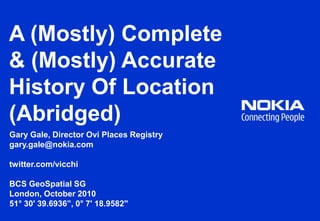 A (Mostly) Complete & (Mostly) Accurate History Of Location (Abridged) Gary Gale, Director Ovi Places Registry gary.gale@nokia.com twitter.com/vicchi BCS GeoSpatial SG London, October 2010 51° 30' 39.6936”, 0° 7' 18.9582" 