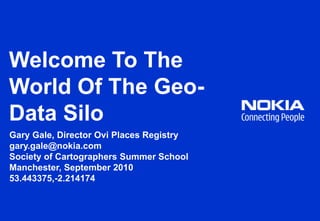 Welcome To The World Of The Geo-Data Silo Gary Gale, Director Ovi Places Registry gary.gale@nokia.com Society of Cartographers Summer School  Manchester, September 2010 53.443375,-2.214174 