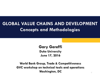 GLOBAL VALUE CHAINS AND DEVELOPMENT
Concepts and Methodologies
1
Gary Gereffi
Duke University
June 17, 2016
World Bank Group, Trade & Competitiveness
GVC workshop on technical tools and operations
Washington, DC
 