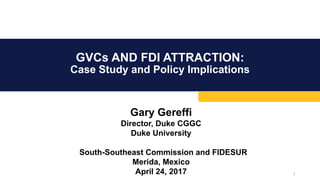 GVCs AND FDI ATTRACTION:
Case Study and Policy Implications
1
Gary Gereffi
Director, Duke CGGC
Duke University
South-Southeast Commission and FIDESUR
Merida, Mexico
April 24, 2017
 