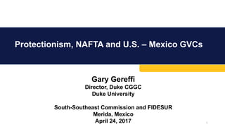 Protectionism, NAFTA and U.S. – Mexico GVCs
1
Gary Gereffi
Director, Duke CGGC
Duke University
South-Southeast Commission and FIDESUR
Merida, Mexico
April 24, 2017
 