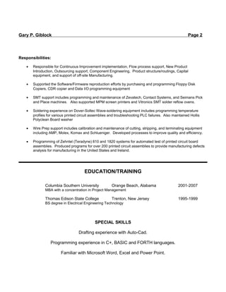 Gary P. Giblock Page 2
Responsibilities:
• Responsible for Continuous Improvement implementation, Flow process support, New Product
Introduction, Outsourcing support, Component Engineering, Product structure/routings, Capital
equipment, and support of off-site Manufacturing.
• Supported the Software/Firmware reproduction efforts by purchasing and programming Floppy Disk
Copiers, CDR copier and Data I/O programming equipment
• SMT support includes programming and maintenance of Zevatech, Contact Systems, and Seimans Pick
and Place machines. Also supported MPM screen printers and Vitronics SMT solder reflow ovens.
• Soldering experience on Dover-Soltec Wave-soldering equipment includes programming temperature
profiles for various printed circuit assemblies and troubleshooting PLC failures. Also maintained Hollis
Polyclean Board washer
• Wire Prep support includes calibration and maintenance of cutting, stripping, and terminating equipment
including AMP, Molex, Komax and Schlueniger. Developed processes to improve quality and efficiency.
• Programming of Zehntel (Teradyne) 810 and 1820 systems for automated test of printed circuit board
assemblies. Produced programs for over 200 printed circuit assemblies to provide manufacturing defects
analysis for manufacturing in the United States and Ireland.
EDUCATION/TRAINING
Columbia Southern University Orange Beach, Alabama 2001-2007
MBA with a concentration in Project Management
Thomas Edison State College Trenton, New Jersey 1995-1999
BS degree in Electrical Engineering Technology
SPECIAL SKILLS
Drafting experience with Auto-Cad.
Programming experience in C+, BASIC and FORTH languages.
Familiar with Microsoft Word, Excel and Power Point.
 