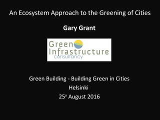 An Ecosystem Approach to the Greening of Cities
Gary Grant
Green Building - Building Green in Cities
Helsinki
25th
August 2016
 