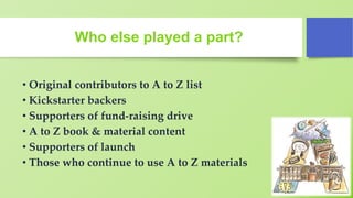 Who else played a part?
• Original contributors to A to Z list
• Kickstarter backers
• Supporters of fund-raising drive
• A to Z book & material content
• Supporters of launch
• Those who continue to use A to Z materials
 