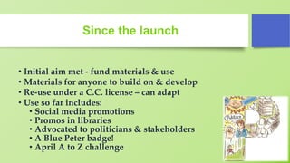 Since the launch
• Initial aim met - fund materials & use
• Materials for anyone to build on & develop
• Re-use under a C.C. license – can adapt
• Use so far includes:
• Social media promotions
• Promos in libraries
• Advocated to politicians & stakeholders
• A Blue Peter badge!
• April A to Z challenge
 