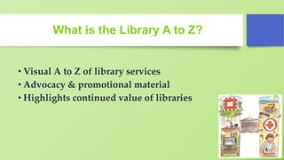 What is the Library A to Z?
• Visual A to Z of library services
• Advocacy & promotional material
• Highlights continued value of libraries
 