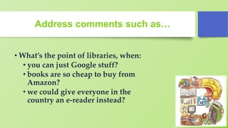 Address comments such as…
• What’s the point of libraries, when:
• you can just Google stuff?
• books are so cheap to buy from
Amazon?
• we could give everyone in the
country an e-reader instead?
 