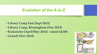 Evolution of the A to Z
• Library Camp East [Sept 2013]
• Library Camp, Birmingham [Nov 2013]
• Kickstarter [April/May 2014] - raised £4,500
• Launch [Nov 2014]
 