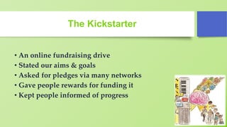The Kickstarter
• An online fundraising drive
• Stated our aims & goals
• Asked for pledges via many networks
• Gave people rewards for funding it
• Kept people informed of progress
 