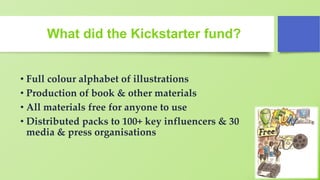 What did the Kickstarter fund?
• Full colour alphabet of illustrations
• Production of book & other materials
• All materials free for anyone to use
• Distributed packs to 100+ key influencers & 30
media & press organisations
 