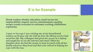 E is for Example
Ebook readers; ebooks; education; email (access to);
employability; enquiry service; entertainment; equality;
escape; events; everyone (is welcome); exciting; exhibitions;
expression.
A year or two ago I was visiting one of our housebound
readers; an 84 year old, she told me how the library service had
saved her life. My colleagues had given her access to a laptop
and taught her to use the internet and email. When her
daughter died, she had the means to keep in touch with all her
family wherever they lived and that was critical in helping her
cope with the loss.
 