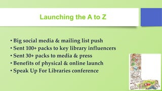 Launching the A to Z
• Big social media & mailing list push
• Sent 100+ packs to key library influencers
• Sent 30+ packs to media & press
• Benefits of physical & online launch
• Speak Up For Libraries conference
 