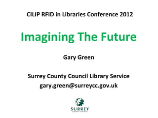 Imagining The Future
Gary Green
Surrey County Council Library Service
gary.green@surreycc.gov.uk
CILIP RFID in Libraries Conference 2012
 
