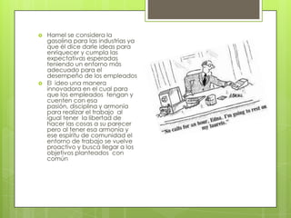 Hamel se considera la gasolina para las industrias ya que él dice darle ideas para enriquecer y cumpla las expectativas esperadas teniendo un entorno más adecuado para el desempeño de los empleados El  ideo una manera innovadora en el cual para que los empleados  tengan y cuenten con esa pasión, disciplina y armonía para realizar el trabajo  al igual tener  la libertad de hacer las cosas a su parecer pero al tener esa armonía y ese espíritu de comunidad el entorno de trabajo se vuelve proactivo y busca llegar a los objetivos planteados  con común