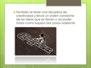 También al tener una disciplina de creatividad y llevar un orden constante de las ideas que se tienen y asi poder todos como equipo dar pasos adelante